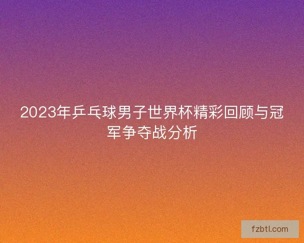 2023年乒乓球男子世界杯精彩回顾与冠军争夺战分析