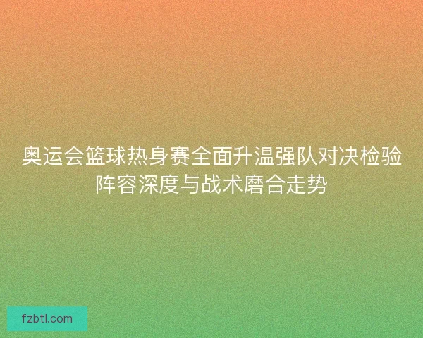 奥运会篮球热身赛全面升温强队对决检验阵容深度与战术磨合走势
