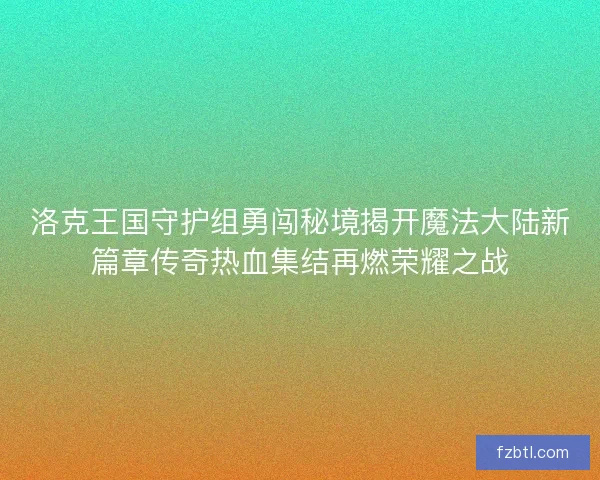 洛克王国守护组勇闯秘境揭开魔法大陆新篇章传奇热血集结再燃荣耀之战