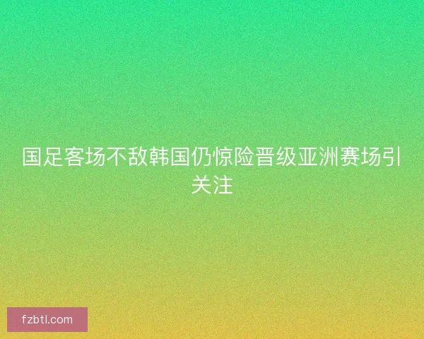 国足客场不敌韩国仍惊险晋级亚洲赛场引关注