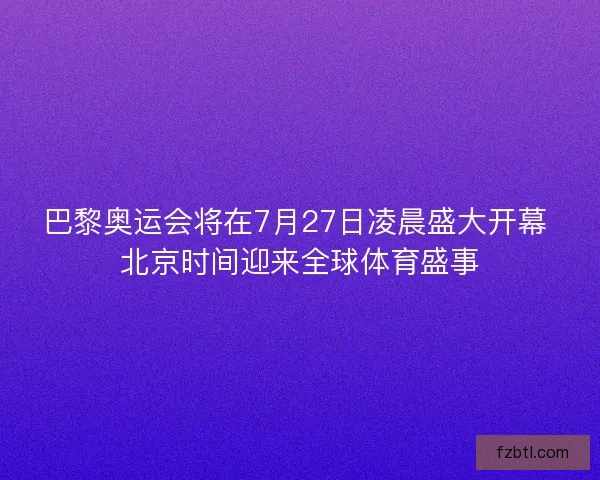 巴黎奥运会将在7月27日凌晨盛大开幕 北京时间迎来全球体育盛事