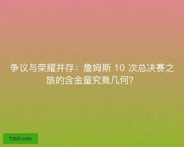 争议与荣耀并存：詹姆斯 10 次总决赛之旅的含金量究竟几何？