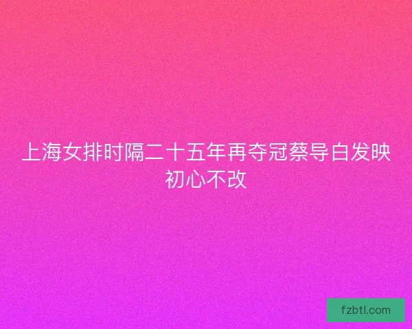 上海女排时隔二十五年再夺冠蔡导白发映初心不改