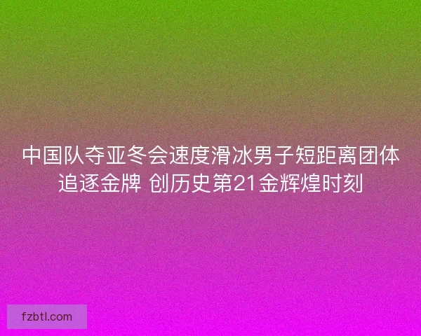中国队夺亚冬会速度滑冰男子短距离团体追逐金牌 创历史第21金辉煌时刻