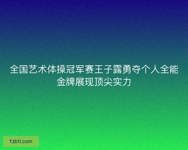 全国艺术体操冠军赛王子露勇夺个人全能金牌展现顶尖实力