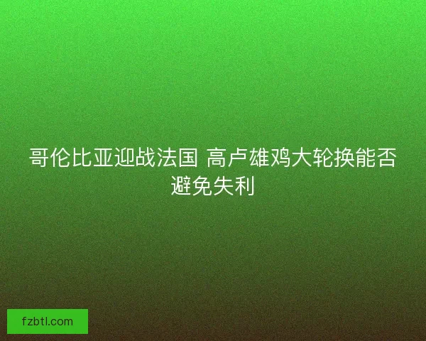 哥伦比亚迎战法国 高卢雄鸡大轮换能否避免失利