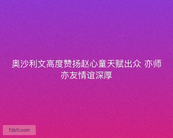 奥沙利文高度赞扬赵心童天赋出众 亦师亦友情谊深厚