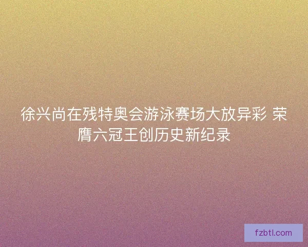 徐兴尚在残特奥会游泳赛场大放异彩 荣膺六冠王创历史新纪录