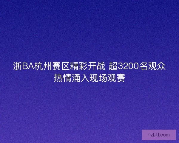 浙BA杭州赛区精彩开战 超3200名观众热情涌入现场观赛