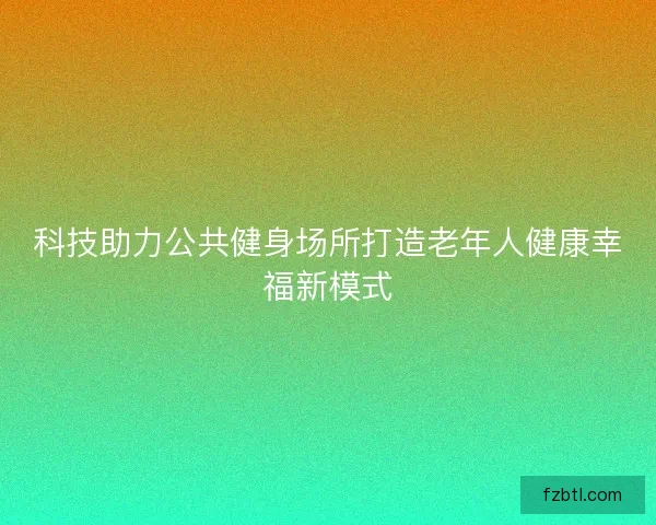 科技助力公共健身场所打造老年人健康幸福新模式