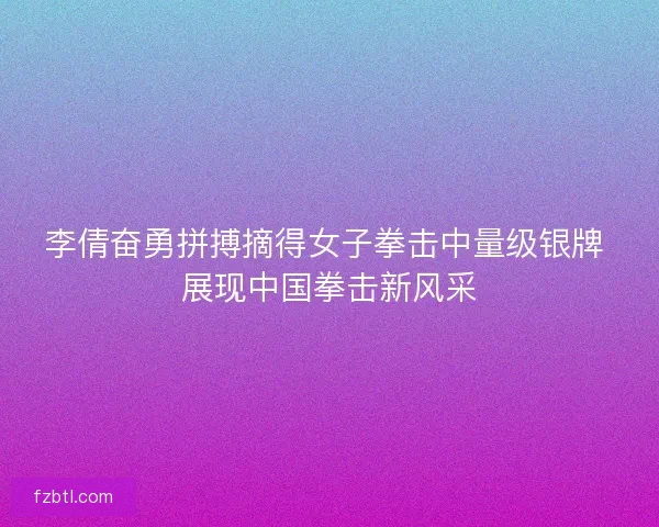 李倩奋勇拼搏摘得女子拳击中量级银牌 展现中国拳击新风采