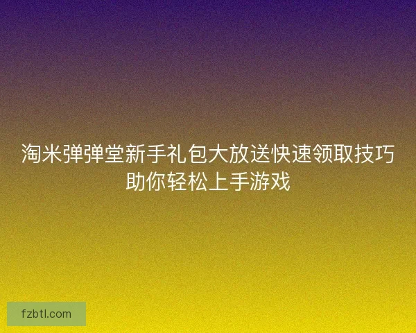 淘米弹弹堂新手礼包大放送快速领取技巧助你轻松上手游戏