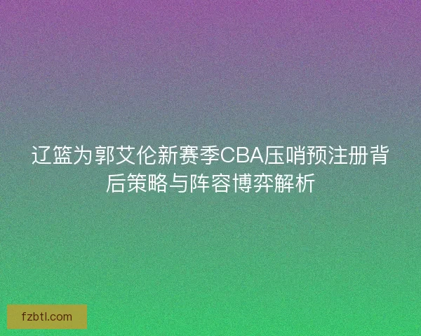 辽篮为郭艾伦新赛季CBA压哨预注册背后策略与阵容博弈解析