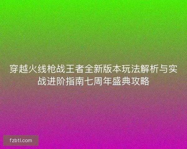 穿越火线枪战王者全新版本玩法解析与实战进阶指南七周年盛典攻略 穿越火线枪战王者全新版本玩法解析与实战进阶指南七周年盛典攻略