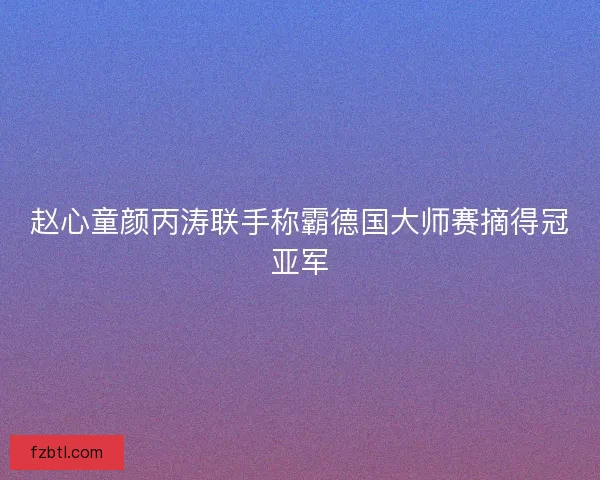 赵心童颜丙涛联手称霸德国大师赛摘得冠亚军 赵心童颜丙涛联手称霸德国大师赛摘得冠亚军