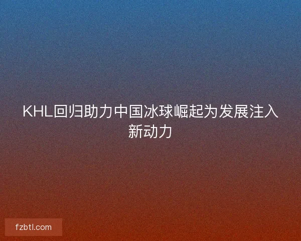 KHL回归助力中国冰球崛起为发展注入新动力