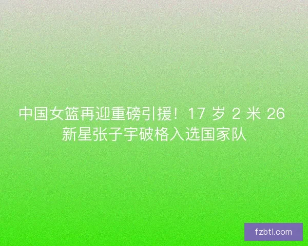 中国女篮再迎重磅引援！17 岁 2 米 26 新星张子宇破格入选国家队