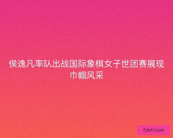 侯逸凡率队出战国际象棋女子世团赛展现巾帼风采 侯逸凡率队出战国际象棋女子世团赛展现巾帼风采