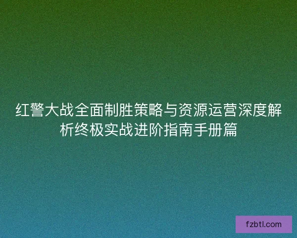 红警大战全面制胜策略与资源运营深度解析终极实战进阶指南手册篇