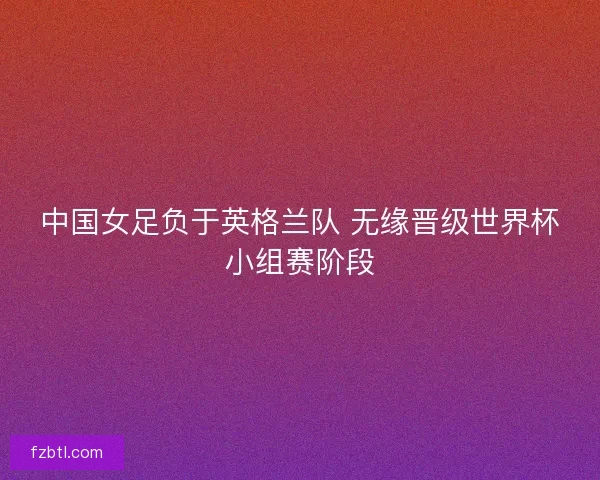 中国女足负于英格兰队 无缘晋级世界杯小组赛阶段