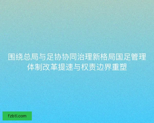围绕总局与足协协同治理新格局国足管理体制改革提速与权责边界重塑