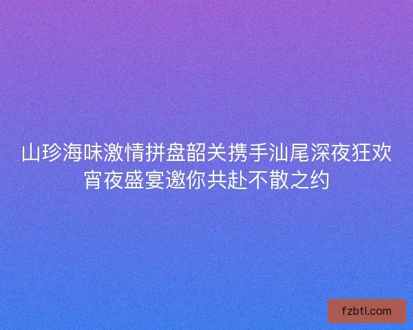 山珍海味激情拼盘韶关携手汕尾深夜狂欢宵夜盛宴邀你共赴不散之约 山珍海味激情拼盘韶关携手汕尾深夜狂欢宵夜盛宴邀你共赴不散之约