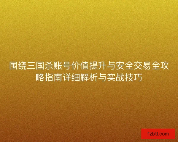 围绕三国杀账号价值提升与安全交易全攻略指南详细解析与实战技巧