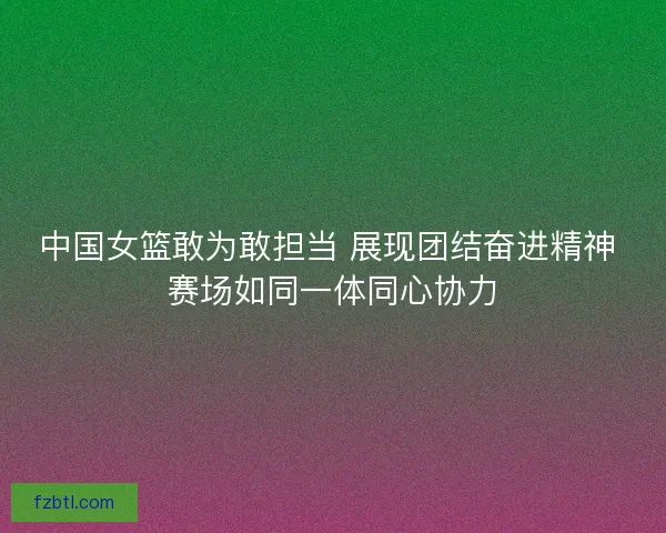 中国女篮敢为敢担当 展现团结奋进精神 赛场如同一体同心协力