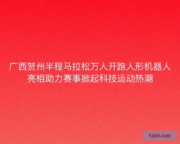 广西贺州半程马拉松万人开跑人形机器人亮相助力赛事掀起科技运动热潮 广西贺州半程马拉松万人开跑人形机器人亮相助力赛事掀起科技运动热潮