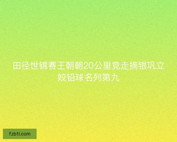 田径世锦赛王朝朝20公里竞走摘银巩立姣铅球名列第九 田径世锦赛王朝朝20公里竞走摘银巩立姣铅球名列第九