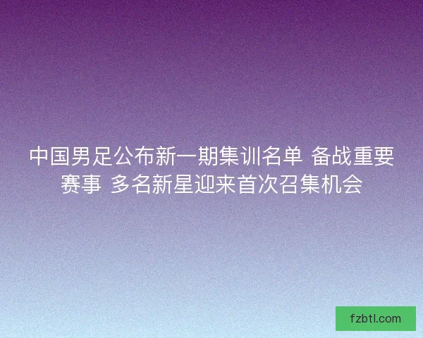 中国男足公布新一期集训名单 备战重要赛事 多名新星迎来首次召集机会 中国男足公布新一期集训名单 备战重要赛事 多名新星迎来首次召集机会