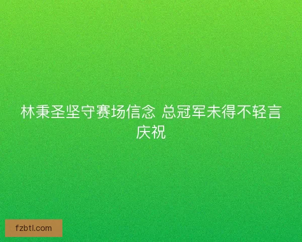 林秉圣坚守赛场信念 总冠军未得不轻言庆祝 林秉圣坚守赛场信念 总冠军未得不轻言庆祝