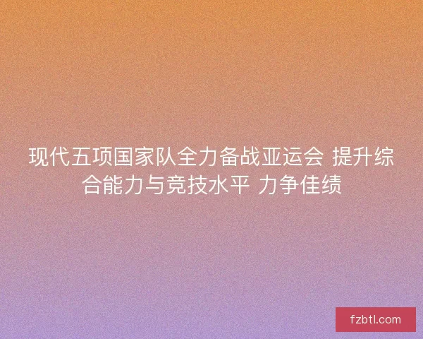 现代五项国家队全力备战亚运会 提升综合能力与竞技水平 力争佳绩